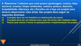 8. Relacionar 3 talentos que você possui (jardinagem, música, falar,
escrever, ensinar, limpar ambientes, costura, pintura, desenho,
hospitalidade, liderança, etc.) Escolha um e faça um projeto para
tenta-lo desenvolver mais ainda. Seu projeto deve seguir as
seguintes diretrizes:
a) O projeto deve ser em benefício ou testemunho de outros.
b) O projeto deve ser um esforço novo, que não tenha sido realizado antes.
c) Passar pelo menos 5 horas no planejamento e implementação do projeto.
Especialidade de Mordomia
 