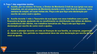 9. Faça 1 das seguintes tarefas:
a) Auxilie, por no mínimo 10 horas, o Diretor de Mordomia Cristã de sua igreja nos seus
trabalhos, em um programa de Mordomia durante o ano, num final de semana, numa
semana de oração, em suas visitas etc. Peça a ele que faça uma declaração por
escrito de como você o ajudou.
b) Auxilie durante 1 mês o Tesoureiro da sua Igreja nos seus trabalhos com a parte
financeira da Igreja, ajudando ele no recolhimento ou distribuição dos talões de dízimo,
na conferência das ofertas, nos trabalhos bancários etc. Peça a ele que faça uma
declaração por escrito de como você o ajudou.
c) Ajude a planejar durante um més as finanças de sua família, as compras, pagamento
de compras etc. Seu pai/mãe ou responsável deve dar uma declaração por escrita do que
você os ajudou.
Especialidade de Mordomia
 