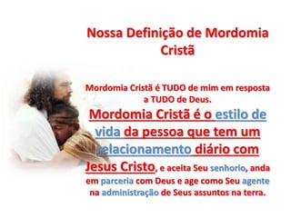 Nossa Definição de Mordomia
Cristã
Mordomia Cristã é TUDO de mim em resposta
a TUDO de Deus.
Mordomia Cristã é o estilo de
vida da pessoa que tem um
relacionamento diário com
Jesus Cristo, e aceita Seu senhorio, anda
em parceria com Deus e age como Seu agente
na administração de Seus assuntos na terra.
 