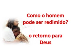 Como o homem
pode ser redimido?
o retorno para
Deus
 