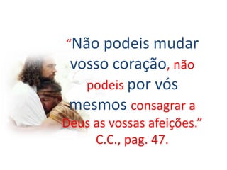 “Não podeis mudar
vosso coração, não
podeis por vós
mesmos consagrar a
Deus as vossas afeições.”
C.C., pag. 47.
 