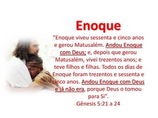 Enoque
“Enoque viveu sessenta e cinco anos
e gerou Matusalém. Andou Enoque
com Deus; e, depois que gerou
Matusalém, vivei trezentos anos; e
teve filhos e filhas. Todos os dias de
Enoque foram trezentos e sessenta e
cinco anos. Andou Enoque com Deus
e já não era, porque Deus o tomou
para Si”.
Gênesis 5:21 a 24
 