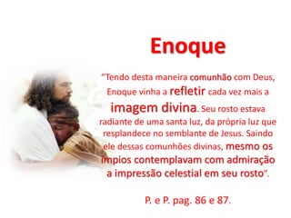 Enoque
“Tendo desta maneira comunhão com Deus,
Enoque vinha a refletir cada vez mais a
imagem divina. Seu rosto estava
radiante de uma santa luz, da própria luz que
resplandece no semblante de Jesus. Saindo
ele dessas comunhões divinas, mesmo os
ímpios contemplavam com admiração
a impressão celestial em seu rosto”.
P. e P. pag. 86 e 87.
 