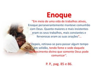 Enoque
“Em meio de uma vida de trabalhos ativos,
Enoque perseverantemente manteve comunhão
com Deus. Quanto maiores e mais insistentes
eram os seus trabalhos, mais constantes e
fervorosas eram as suas orações”...
“Depois, retirava-se para passar algum tempo
em solidão, tendo fome e sede daquele
conhecimento divino que somente Deus pode
comunicar”.
P. P., pag. 85 e 86.
 