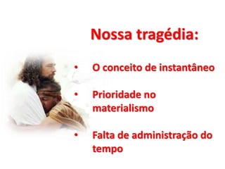 Nossa tragédia:
• O conceito de instantâneo
• Prioridade no
materialismo
• Falta de administração do
tempo
 