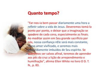 Quanto tempo?
"Far-nos-ia bem passar diariamente uma hora a
refletir sobre a vida de Jesus. Deveremos tomá-la
ponto por ponto, e deixar que a imaginação se
apodere de cada cena, especialmente as finais.
Ao meditar assim em Seu grande sacrifício por
nós, nossa confiança nEle será mais constante,
nosso amor vivificado, e seremos mais
profundamente imbuídos de Seu espírito. Se
queremos ser salvos afinal, teremos de aprender
aos pés da cruz a lição de arrependimento e
humilhação", afirma Ellen White no livro O D. T.
N., p. 83.
 