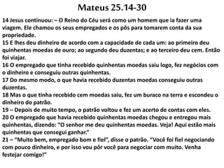 Mateus 25.14-30
14 Jesus continuou: – O Reino do Céu será como um homem que ia fazer uma
viagem. Ele chamou os seus empregados e os pôs para tomarem conta da sua
propriedade.
15 E lhes deu dinheiro de acordo com a capacidade de cada um: ao primeiro deu
quinhentas moedas de ouro; ao segundo deu duzentas; e ao terceiro deu cem. Então
foi viajar.
16 O empregado que tinha recebido quinhentas moedas saiu logo, fez negócios com
o dinheiro e conseguiu outras quinhentas.
17 Do mesmo modo, o que havia recebido duzentas moedas conseguiu outras
duzentas.
18 Mas o que tinha recebido cem moedas saiu, fez um buraco na terra e escondeu o
dinheiro do patrão.
19 – Depois de muito tempo, o patrão voltou e fez um acerto de contas com eles.
20 O empregado que havia recebido quinhentas moedas chegou e entregou mais
quinhentas, dizendo: “O senhor me deu quinhentas moedas. Veja! Aqui estão mais
quinhentas que consegui ganhar.”
21 – “Muito bem, empregado bom e fiel”, disse o patrão. “Você foi fiel negociando
com pouco dinheiro, e por isso vou pôr você para negociar com muito. Venha
festejar comigo!”
 