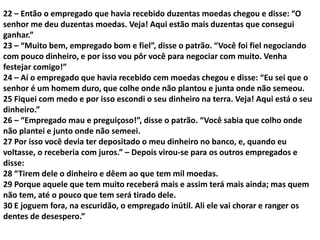 22 – Então o empregado que havia recebido duzentas moedas chegou e disse: “O
senhor me deu duzentas moedas. Veja! Aqui estão mais duzentas que consegui
ganhar.”
23 – “Muito bem, empregado bom e fiel”, disse o patrão. “Você foi fiel negociando
com pouco dinheiro, e por isso vou pôr você para negociar com muito. Venha
festejar comigo!”
24 – Aí o empregado que havia recebido cem moedas chegou e disse: “Eu sei que o
senhor é um homem duro, que colhe onde não plantou e junta onde não semeou.
25 Fiquei com medo e por isso escondi o seu dinheiro na terra. Veja! Aqui está o seu
dinheiro.”
26 – “Empregado mau e preguiçoso!”, disse o patrão. “Você sabia que colho onde
não plantei e junto onde não semeei.
27 Por isso você devia ter depositado o meu dinheiro no banco, e, quando eu
voltasse, o receberia com juros.” – Depois virou-se para os outros empregados e
disse:
28 “Tirem dele o dinheiro e dêem ao que tem mil moedas.
29 Porque aquele que tem muito receberá mais e assim terá mais ainda; mas quem
não tem, até o pouco que tem será tirado dele.
30 E joguem fora, na escuridão, o empregado inútil. Ali ele vai chorar e ranger os
dentes de desespero.”
 