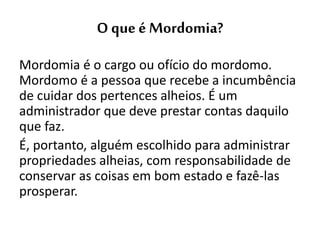 O que é Mordomia?
Mordomia é o cargo ou ofício do mordomo.
Mordomo é a pessoa que recebe a incumbência
de cuidar dos pertences alheios. É um
administrador que deve prestar contas daquilo
que faz.
É, portanto, alguém escolhido para administrar
propriedades alheias, com responsabilidade de
conservar as coisas em bom estado e fazê-las
prosperar.
 