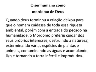 O ser humanocomo
mordomodeDeus
Quando deus terminou a criação deixou para
que o homem cuidasse de toda essa riqueza
ambiental, porém com a entrada do pecado na
humanidade, o Mordomo preferiu cuidar dos
seus próprios interesses, destruindo a natureza,
exterminando várias espécies de plantas e
animais, contaminando as águas e acumulando
lixo e tornando a terra infértil e improdutiva.
 
