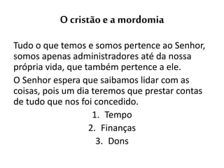 O cristão e a mordomia
Tudo o que temos e somos pertence ao Senhor,
somos apenas administradores até da nossa
própria vida, que também pertence a ele.
O Senhor espera que saibamos lidar com as
coisas, pois um dia teremos que prestar contas
de tudo que nos foi concedido.
1. Tempo
2. Finanças
3. Dons
 
