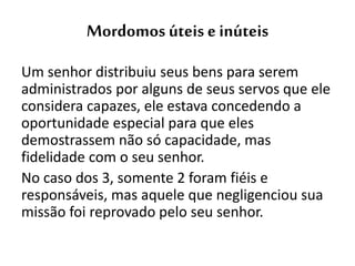 Mordomos úteis e inúteis
Um senhor distribuiu seus bens para serem
administrados por alguns de seus servos que ele
considera capazes, ele estava concedendo a
oportunidade especial para que eles
demostrassem não só capacidade, mas
fidelidade com o seu senhor.
No caso dos 3, somente 2 foram fiéis e
responsáveis, mas aquele que negligenciou sua
missão foi reprovado pelo seu senhor.
 