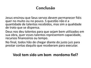 Conclusão
Jesus ensinou que Seus servos devem permanecer fiéis
quer no muito ou no pouco. S questão não é a
quantidade de talentos recebidos, mas sim a qualidade
de trato que se dispensa.
Deus nos deu talentos para que sejam bem utilizados em
sua obra, quer esses talentos representem capacidade,
recursos financeiros ou tempo.
No final, todos hão de chegar diante do justo juiz para
prestar contas daquilo que receberam para executar.
Você tem sido um bom mordomo fiel?
 