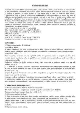 MORDOMIA CRISTÃ
Mordomia é a doutrina bíblica que reconhece Deus como Criador, Senhor e Dono de todas as coisas.1 Todas
as bênçãos temporais e espirituais procedem de Deus e por isso os homens devem a ele o que são e possuem
e, também, o sustento.2 O crente pertence a Deus porque Deus o criou e o remiu em Jesus Cristo.3
Pertencendo a Deus, o crente é mordomo ou administrador da vida, das aptidões, do tempo, dos bens, da
influência, das oportunidades, dos recursos naturais e de tudo o que Deus lhe confia em seu infinito amor,
providência e sabedoria.4 Cabe ao crente o dever de viver e comunicar ao mundo o Evangelho que recebeu
de Deus.5 As Escrituras Sagradas ensinam que o plano específico de Deus para o sustento financeiro de sua
causa consiste na entrega pelos crentes de dízimos e ofertas alçadas.6 Devem eles trazer à igreja sua
contribuição sistemática e proporcional com alegria e liberdade, para o sustento do ministério, das obras de
evangelização, beneficência e outras.7
1 Gn 1.1; 14.17-20; Sl 24.1; Ec 11.9; 1Co 10.26
2 Gn 14.20; Dt 8.18; 1Cr 29.14-16; Tg 1.17; 2Co 8.5
3 Gn 1.27; At 17.28; 1Co 6.19,20; Tg 1.21; 1Pe 1.18-21
4 Mt 25.14-30; 31.46
5 Rm 1.14; 1Co 9.16; Fp 2.16
6 Gn 14.20; Lv 27.30; Pv 3.9,10; Ml 3.8-12; Mt 23.23
7 At 11.27-30; 1Co 8.1-3; 2Co 8.1-15; Fp 4.10-18
CONCEITOS
1) Existem dois conceitos de mordomia:
a) O conceito secular:
A palavra “mordomia” está muito desgastada entre o povo. Quando se fala em mordomia, a idéia que vem à
mente é: regalias, privilégios, bem-estar, vantagens que aumentam os rendimentos sem acarretar encargos.
b) O conceito cristão:
Para os crentes, mordomia tem um significado muito mais profundo, sendo: o conjunto de bens, tanto
materiais quanto espirituais, sobre o qual Deus nos constituiu comoadministradores, sendo que todas as
coisas pertencem a Ele.
Declarou o rei Davi:“Ao Senhor pertence a terra e tudo o que nela se contém, o mundo e os que nele
habitam” (SI 24.1).
2. O significado da palavra “mordomo”. Mordomo é um administrador que merece plena confiança do dono
da casa: “Cada um administre aos outros o dom como recebeu, como bons despenseiros da multiforme graça
de Deus” (1Pe 4.10).
Origem: A palavra “mordomo” vem do latim majordomus e significa “o principal criado da casa”
(major=maior=mor+domus=casa).
No grego, a palavra equivalente é oikonómos, com o mesmo significado (oikos = casa + nómos=governo).
O mordomo é o principal servo da casa. Ele administra a casa com todos os seus utensílios e bens. Tudo está
sob a sua guarda e responsabilidade. José, na casa de Potifar, é o típico exemplo de mordomo (Gn 39.4).
II. BASE DA MORDOMIA CRISTA
1) Deus é o dono de tudo. A Bíblia declarada esta verdade:
“Do Senhor é a terra e a sua plenitude; o mundo e aqueles que nele habitam” (SI 24.1).
Todas as coisas foram feitas por Deus (Gn 1.1; Hb 11.3).
2) O homem é mordomo de Deus.
“E Deus os abençoou e lhes disse: Sede fecundos, multiplicai-vos, enchei a terra e sujeitai-a; dominai sobre
os peixes do mar, sobre as aves dos céus, e sobre todo o animal que rasteja pela terra” (Gn 1.28).
“Disse o Senhor: Qual é, pois, o mordomo fiel e prudente, a quem pôs sobre os seus servos, para lhes dar a
tempo a ração? Bem-aventurado aquele servo a quem o seu senhor, quando vier, achar fazendo assim” (Lc
12.42,43).
3) O crente tem um motivo próprio.
 