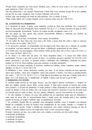 “Porque fostes comprados por bom preço. Glorificai, pois, a Deus no vosso corpo, e no vosso espírito, os
quais pertencem a Deus” (1Co 6.20).
Não nos pertencemos a nós mesmos. Pertencemos a Deus duas vezes: primeira, porque Ele no fez; segunda,
por-que Ele nos remiu (comprou). Esta é a nossa motivação para servi-lo.
4) Deus exige uma prestação de contas de cada mordomo. Este é o ensino de Jesus:
“Muito tempo depois veio o senhor daqueles servos e ajustou contas com eles” (Mt 25.19).
III. A EXTENSÃO DA MORDOMIA
1) A mordomia da igreja. A igreja, como instituição, recebeu de Deus uma mordomia. Ela é responsável
diante de Deus pelo bom desempenho dessa mordomia. Em Ap 2.1-3, o Senhor encontrou na igreja de Efeso
um bom desempenho da mordomia. Todavia, foi achada em falta em algumas coisas (v.4).
Das sete igrejas da Ásia, apenas duas estavam desenvolvendo fielmente a mordomia que recebera do
Senhor: Esmirna e Filadélfia.
2) A integridade de um fruto da mordomia. Jesus ensinou, por parábola:
“O seu senhor lhe disse: Bem está, servo bom e fiel. Sobre o pouco foste fiel, sobre o muito te colocarei.
Entra no gozo do teu senhor” (Mt 25.21).
3) As possessões materiais. As propriedades têm um papel social. Deus nunca teve a intenção de acumular
um mordomo com bens materiais sem que este fizesse a distribuição proporcional de suas rendas:
a) O Estado tem a sua porcentagem e Deus também: “Então ele lhes disse: Dai a César o que é de César, e a
Deus o que é de Deus” (Mt 22.21);
b) As viúvas e os órfãos têm sua parte: “As viúvas despediste vazias, e os braços dos órfãos foram
quebrantados. Por isso, é que estás cercado de laços, e te perturbou um pavor repentino” (Jó 22.9,10); c) Os
pobres perceberão a sua parte: os apóstolos faziam a distribuição das contribuições, atendendo aos pobres
também (At 4.34,35). Deus estabelece para cada mordomo as devidas prioridades.
4) As dádivas do próprio mordomo. O mordomo contribui com dízimos, ofertas voluntárias, tempo, talentos,
trabalhos etc. (Gn 4.1-7; Is 6.8; Ml 3.10).
5) Habilidades e dons. Somos mordomos, também, dos dons: “E ele mesmo concedeu uns para apóstolos,
outros para profetas, outros para evangelistas, outros para pastores e mestres, com vistas ao aperfeiçoamento
dos santos…” (Ef 4.11,12). Em ICo 12.1-11, Paulo fala da diversidade dos dons que o Espírito Santo deu à
igreja. No v.7 ele declara que: “a manifestação do Espírito é dada a cada um para o que for útil”.
A MORDOMIA NO TEMPO
O vocábulo tempo provém da raiz grega “kronos”, que deu origem a palavra “cronômetro”, e “tempus” do
latim que significa: período, época, idade, ocasião própria. É Deus quem concede ao homem uma porção
desse período e o dá para ele administrar. O tempo pertence a Deus, desperdiçá-lo em coisas inúteis constitui
pecado de dissipar os bens do Senhor. Ele é um recurso não renovável e perecível. O que não foi usado pode
ser estocado para ser usado no futuro. Por isso, planeje, administre, seja um bom mordomo de seu tempo:
1. Na vida espiritual. A robustez da nossa vida espiritual está em separarmos tempo para tal. Dedicamos a
maior parte de nossa vida ao desenvolvimento físico e mental, quase não restando nada à área espiritual,
quando ela deveria ser sempre o primeiro lugar na administração do tempo.
2. Na sociedade. Quando falo em sociedade estou abrangendo trabalho e lazer. O trabalho é um elemento
integral da constituição de Deus do homem como administrador de sua criação, trabalho é o resultado da
criação e não do pecado. Tempo e trabalho são inseparáveis, pois sempre estiveram presentes na vida do
homem. É preciso também reservar um tempo para o lazer e estar com pessoas amigas.
O tempo é precioso, por isso, use-o muito bem, sem, contudo, se escravizar por ele ou pelo relógio.
A Mordomia da fidelidade
A mordomia da humildade
A mordomia do caráter
A mordomia na influencia
 