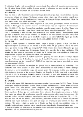 O cristianismo é ação, e não apenas filosofia para se discutir. Deve afetar toda transação, todos os aspectos
da vida diária. Como Cristão também devemos aprender a administrar os bens materiais que nos são
confiados. Quem não sabe gastar, não sabe poupar, não sabe ganhar.
1) GANHAR
Deus é o dono de tudo. O princípio básico sobre finanças é reconhecer que Deus é o dono de tudo que existe
no universo, incluindo nós mesmos: “Ao Senhor pertence a terra e tudo o que nela se contém, o mundo e os
que nele habitam” (SI 24.1). 0 dinheiro que você e eu temos no bolso não é nosso, mas de Deus. “Minha é a
prata, meu é o ouro, diz o Senhor dos Exércitos” (Ag 2.8).
Deus, o Mantenedor. Adotando os valores da palavra de Deus, temos, por exemplo, o ensino de Jesus no
Sermão do Monte, para não andarmos ansiosos a respei-to da vida. Deus tem compromisso de sustentar seus
filhos (Mt 6.25-34). Por isso, Ele estabelece prioridades, para não sermos escravos da cobiça: “Buscai, pois,
em primeiro lugar, o seu reino e a sua justiça, e todas estas cousas vos serão acrescentadas” (Mt 6.33).
Deus, o Trabalhador. A fonte de renda mais abençoada é a do trabalho honesto: “Bem-aventurado aquele
que teme ao Senhor e anda nos seus caminhos! Do trabalho de tuas mãos comerás, feliz serás, e tudo te irá
bem” (SI 128.1,2). Paulo afirma que “o trabalhador é digno do seu salário” (lTm5.18). Aquele que trabalha
recebe o seu salário e quando procura encontra (Pv 20.4; 21.5; 22.29; 24.30-34; Ef 4.28).
2) POUPAR
Poupar é manter organizado o orçamento familiar. Poupar é planejar, é prever, é orçar. Sem isso, é
impossível organizar as finanças de um indivíduo e de uma família. “O que ajunta no verão é filho sábio,
mas o que dorme na sega é filho que envergonha” (Pv 10.5). Vivemos dois extremos: há aqueles que nada
planejam e não têm nenhum senso de economia. Gastam até o que não têm e ficam endividados. E há
aqueles que nada gastam e economizam até naquilo que é essencial para a sua subsistência. Poupar nem
sempre é deixar de gastar, mas é gastar com critério, com bom senso.
Poupar é evitar o desperdício. É prudente considerar a poupança no sentido de não desperdiçar. Alguém
disse que “a lata de lixo do brasileiro é a mais rica do mundo”. Certamente, precisamos fazer um esforço
para não comprar o que não é necessário (Pv 30.25). E não jogar fora o que pode ser aproveitado por nós ou
por outra pessoa (Pv 21.20).
Devemos evitar ser escravos da poupança. Há pessoas que se tornam escravas de “economizar”. São
conhecidas como “mãos fechadas” ou “pães- duros”. Estão sempre com medo de falir, de perder o emprego,
de adoecer ou sofrer um acidente, porque não querem gastar. Há um aspecto positivo nessa atitude, mas
existe também o perigo de se ficar preso ao dinheiro e não depender do Senhor para suprir as necessidades
(lTm 6.6-10; 17-19). Nesta vida, fazemos o chamado “pé-de-meia”. E isto é bom, positivo e necessário. Mas
o “pé-de-meia” não nos segue após a morte. Disse Jó: “Nu saí do ventre de minha mãe e nu voltarei.” (Jó
1.21).
3) GASTAR
E preciso saber gastar. Mais importante do que quanto se ganha é como se gasta (Is 55.2). Gastar é destinar
valores para atender necessidades e desejos. Numa sociedade consumista como a nossa, somos impelidos a
gastar, muitas vezes, sem precisar. Somos manipulados pela mídia (propaganda comercial), visando
despertar nosso instinto consumista, por meio de desejos, cobiça, orgulho, vaidade e insegurança.
Somos mordomos de tudo que nos vem às mãos. Somos administra-dores daquilo que pertence ao Senhor.
Deus espera que sejamos fiéis ao administrar o que He confia em nossas mãos. Jesus disse que quem é fiel
no pouco receberá mais para administrar; mas o infiel no pouco, até o que tem lhe será tirado (Mt 25.21,29).
Não nos basta ser fiéis nos dízimos. Como mordomos, precisamos ser fiéis não só com os dez por cento
(dízimos). Deus requer fidelidade de nossa parte em relação aos noventa por cento também, pois tudo a Ele
pertence. Não temos o direito de gastar mal o dinheiro que Deus nos dá para administrar, como, por
exemplo, em jogos de azar, em coisas inúteis, pagando preços mais elevados desnecessariamente etc.
A projeção de gastos. Ao fazer projeção das despesas é bom lembrar que nem todos os gastos têm a mesma
importância. Por isso, devemos classificar os gastos em:
 