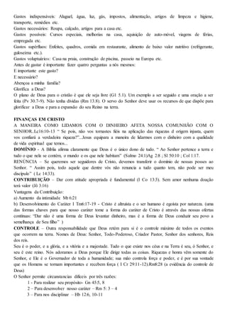 Gastos indispensáveis: Aluguel, água, luz, gás, impostos, alimentação, artigos de limpeza e higiene,
transporte, remédios etc.
Gastos necessários: Roupa, calçado, artigos para a casa etc.
Gastos possíveis: Cursos especiais, melhorias na casa, aquisição de auto-móvel, viagens de férias,
empregada etc.
Gastos supérfluos: Enfeites, quadros, comida em restaurante, alimento de baixo valor nutritivo (refrigerante,
guloseima etc.).
Gastos voluptuários: Casa na praia, construção de piscina, passeio na Europa etc.
Antes de gastar é importante fazer quatro perguntas a nós mesmos:
E importante este gasto?
E necessário?
Abençoa a minha família?
Glorifica a Deus?
O plano de Deus para o cristão é que ele seja livre (G1 5.1). Um exemplo a ser seguido e uma oração a ser
feita (Pv 30.7-9). Não tenha dívidas (Rm 13.8). O servo do Senhor deve usar os recursos de que dispõe para
glorificar a Deus e para a expansão do seu Reino na terra.
FINANÇAS EM CRISTO
A MANEIRA COMO LIDAMOS COM O DINHEIRO AFETA NOSSA COMUNHÃO COM O
SENHOR..Lc16:10-13 “ Se pois, não vos tornastes fiéis na aplicação das riquezas d origem injusta, quem
vos confiará a verdadeira riqueza?”...Jesus equipara a maneira de lidarmos com o dinheiro com a qualidade
de vida espiritual que temos...
DOMÍNIO - A Bíblia afirma claramente que Deus é o único dono de tudo. “ Ao Senhor pertence a terra e
tudo o que nela se contém, o mundo e os que nele habitam” (Salmo 24:1)Ag 2:8 ; Sl 50:10 ; Col 1:17.
RENÚNCIA – Se queremos ser seguidores de Cristo, devemos transferir o domínio de nossas posses ao
Senhor. “ Assim pois, todo aquele que dentre vós não renuncia a tudo quanto tem, não pode ser meu
discípulo” ( Lc 14:33).
CONTRIBUIÇÃO – Dar com atitude apropriada é fundamental (I Co 13:3). Sem amor nenhuma doação
terá valor (Jô 3:16)
Vantagens da Contribuição:
a) Aumento da intimidade Mt 6:21
b) Desenvolvimento do Caráter I Tm6:17-19 - Cristo é altruísta e o ser humano é egoísta por natureza. (uma
das formas chaves para que nosso caráter tome a forma do caráter de Cristo é através das nossas ofertas
contínuas: “Dar não é uma forma de Deus levantar dinheiro, mas é a forma de Deus conduzir seu povo a
semelhança de Seu filho” )
CONTROLE – Outra responsabilidade que Deus retém para si é o controle máximo de todos os eventos
que ocorrem na terra. Nomes de Deus: Senhor, Todo-Poderoso, Criador Pastor, Senhor dos senhores, Reis
dos reis.
Seu é o poder, e a glória, e a vitória e a majestade. Tudo o que existe nos céus e na Terra é seu, ó Senhor, e
seu é este reino. Nós adoramos a Deus porque Ele dirige todas as coisas. Riquezas e honra vêm somente do
Senhor, e Ele é o Governador de toda a humanidade; sua mão controla força e poder, e é por sua vontade
que os Homens se tornam importantes e recebem força ( I Cr 29:11-12).Rm8:28 (a evidência do controle de
Deus)
O Senhor permite circunstancias difíceis por três razões:
1 - Para realizar seu propósito- Gn 45:5, 8
2 – Para desenvolver nosso caráter – Rm 5: 3 – 4
3 – Para nos disciplinar – Hb 12:6, 10-11
 