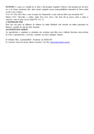 SUCESSO: é o grau ou a medida de se obter o fim desejado. Segundo a Palavra o fim desejado por nós deve
ser o de sermos mordomos fiéis. Após termos cumprido nossas responsabilidades dependerá de Deus confiar
ou não a nós a riqueza.
I Cor. 4:2 “Ora, além disso, o que se requer dos despenseiros é que cada um deles seja encontrado fiel.”
Mateus 25:21 “disse-lhes o senhor, muito bem servo bom e fiel, foste fiel no pouco sobre o muito te
colocarei, entra no gozo do teu senhor”Fil 4:11-13
A SOCIEDADE DIZ:
Deus não tem parte na utilização do dinheiro da minha felicidade está baseada em minha capacidade de
financiar o padrão de vida por mim desejado.
AS ESCRITURAS DIZEM:
Ao aprendermos e seguirmos os princípios das escrituras para lidar com o dinheiro ficaremos mais próximo
de Cristo e aprenderemos a vivermos contentes em toda e qualquer situação.
Pr. Orlando Filho, @orlandofilho7, Presidente da ASSECON
Pr. Teodorio Soares de Souza, Diretor Executivo da CBA, diretorcba@yahoo.com.br
 