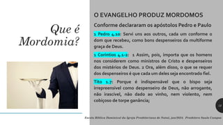 Que é
Mordomia?
O EVANGELHO PRODUZ MORDOMOS
Conforme declararam os apóstolos Pedro e Paulo
1 Pedro 4.10: Servi uns aos outros, cada um conforme o
dom que recebeu, como bons despenseiros da multiforme
graça de Deus.
1 Coríntios 4.1-2: 1 Assim, pois, importa que os homens
nos considerem como ministros de Cristo e despenseiros
dos mistérios de Deus. 2 Ora, além disso, o que se requer
dos despenseiros é que cada um deles seja encontrado fiel.
Tito 1.7: Porque é indispensável que o bispo seja
irrepreensível como despenseiro de Deus, não arrogante,
não irascível, não dado ao vinho, nem violento, nem
cobiçoso de torpe ganância;
Escola Bíblica Dominical da Igreja Presbiteriana de Natal, jan/2024. Presbítero Saulo Campos
12
 