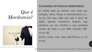 Que é
Mordomia?
O EVANGELHO PRODUZ MORDOMOS
O crente ama ao Senhor com todo seu
coração, alma, forças e entendimento (Lc.
10.27). Por isso, sabe que não é dono de
nada, apenas mordomo daquilo que
pertence ao seu Senhor e que prestará
contas de tudo o que dEle recebeu (Mt.
25.14-29).
Assim, nosso viver deve glorificá-Lo (1 Co
10.31).
Escola Bíblica Dominical da Igreja Presbiteriana de Natal, jan/2024. Presbítero Saulo Campos
13
 
