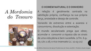 A Mordomia
do Tesouro
O HOMEM NATURAL E O DINHEIRO
A relação é geralmente centrada na
satisfação própria, confiança na sua própria
força, ansiedade e desejo de controle.
Variando de extremos entre a avareza e
consumismo, dissolução e ostentação.
O mundo secularizado prega que obter,
acumular e consumir a riqueza são os sinais
de uma vida plena e bem sucedida. (1Tm. 6.9-
10; 1Jo 2.16; o rico insensato Lc. 12:13-21)
Escola Bíblica Dominical da Igreja Presbiteriana de Natal, jan/2024. Presbítero Saulo Campos
14
 