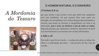 A Mordomia
do Tesouro
O HOMEM NATURAL E O DINHEIRO
1Timóteo 6.8-10
por isso, tendo o que comer e com que vestir-nos, estejamos
com isso satisfeitos. Os que querem ficar ricos caem em
tentação, em armadilhas e em muitos desejos descontrolados e
nocivos, que levam os homens a mergulharem na ruína e na
destruição, pois o amor ao dinheiro é raiz de todos os males.
Algumas pessoas, por cobiçarem o dinheiro, desviaram-se da fé
e se atormentaram a si mesmas com muitos sofrimentos.
1 João 2.16
Pois tudo o que há no mundo — a cobiça da carne, a cobiça dos
olhos e a ostentação dos bens — não provém do Pai, mas do
mundo.
15
Escola Bíblica Dominical da Igreja Presbiteriana de Natal, jan/2024. Presbítero Saulo Campos
 