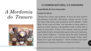 A Mordomia
do Tesouro
O HOMEM NATURAL E O DINHEIRO
A parábola do rico insensato
Lucas 12:16-21
“Então lhes contou esta parábola: "A terra de certo homem
rico produziu muito bem. Ele pensou consigo mesmo: ‘O que
vou fazer? Não tenho onde armazenar minha colheita’. "Então
disse: ‘Já sei o que vou fazer. Vou derrubar os meus celeiros e
construir outros maiores, e ali guardarei toda a minha safra e
todos os meus bens. E direi a mim mesmo: Você tem grande
quantidade de bens, armazenados para muitos anos. Descanse,
coma, beba e alegre-se’. "Contudo, Deus lhe disse: ‘Insensato!
Esta mesma noite a sua vida lhe será exigida. Então, quem
ficará com o que você preparou? ’ "Assim acontece com quem
guarda para si riquezas, mas não é rico para com Deus".
Escola Bíblica Dominical da Igreja Presbiteriana de Natal, jan/2024. Presbítero Saulo Campos
16
 