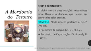 A Mordomia
do Tesouro
DEUS E O DINHEIRO
A bíblia mostra duas relações importantes
entre Deus e o dinheiro que devem ser
conhecidas pelos crentes.
PRIMEIRA: “toda riqueza pertence a Deus”
(Ag. 2:8)
→ Por direito de Criação: Gn. 1.1; Sl. 24.1
→ Por direito de Capacitação: Dt. 8.17-18; Sl.
127.11
Escola Bíblica Dominical da Igreja Presbiteriana de Natal, jan/2024. Presbítero Saulo Campos
17
 