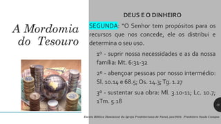 A Mordomia
do Tesouro
DEUS E O DINHEIRO
SEGUNDA: “O Senhor tem propósitos para os
recursos que nos concede, ele os distribui e
determina o seu uso.
1º - suprir nossa necessidades e as da nossa
família: Mt. 6:31-32
2º - abençoar pessoas por nosso intermédio:
Sl. 10.14 e 68.5; Os. 14.3;Tg. 1.27
3º - sustentar sua obra: Ml. 3.10-11; Lc. 10.7;
1Tm. 5.18
Escola Bíblica Dominical da Igreja Presbiteriana de Natal, jan/2024. Presbítero Saulo Campos
18
 