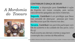A Mordomia
do Tesouro
CONTRIBUIR É GRAÇA DE DEUS!
Primeiro, a disposição para Contribuir é ação
do Espírito em nosso coração, pois somos
naturalmente apegados aos bens materiais.
Segundo, Contribuir é um privilégio que Deus
nos concede de abençoar pessoas por meio
dos Recursos que Ele mesmo nos deu.
Terceiro, Contribuir nos permite participar com
Ele do sustento e do cuidado do Seu povo. (2Co
8:1-5)
Paulo exorta aos demais crentes a seguirem
o exemplo dos crentes da Macedônia.
Escola Bíblica Dominical da Igreja Presbiteriana de Natal, jan/2024. Presbítero Saulo Campos
19
 