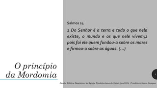 O princípio
da Mordomia
Salmos 24
1 Do Senhor é a terra e tudo o que nela
existe, o mundo e os que nele vivem;2
pois foi ele quem fundou-a sobre os mares
e firmou-a sobre as águas. (...)
Escola Bíblica Dominical da Igreja Presbiteriana de Natal, jan/2024. Presbítero Saulo Campos
2
 