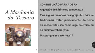 A Mordomia
do Tesouro
CONTRIBUIÇÃO PARA A OBRA
A questão do Dízimo no tempo atual
Para alguns membros das Igrejas históricas e
tradicionais tratar publicamente do tema
dízimos/ofertas soa como algo polêmico ou
no mínimo embaraçoso.
Mas porque isso acontece??
Escola Bíblica Dominical da Igreja Presbiteriana de Natal, jan/2024. Presbítero Saulo Campos
20
 