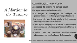 A Mordomia
do Tesouro
CONTRIBUIÇÃO PARA A OBRA
A questão do Dízimo no tempo atual
Eis, algumas das razões levantadas:
→ A adoção e propagação da teologia da
prosperidade por certas igrejas neopentecostais
→ A crença de que Cristo aboliu a Lei mosaica
desobrigado o crente de dizimar
→ Para alguns desigrejados o dízimo se tornou uma
artimanha para religiosos profissionais obterem o
sustento
→ Muitos não se sentiram financeiramente
abençoados por sua fidelidade de longa data
Escola Bíblica Dominical da Igreja Presbiteriana de Natal, jan/2024. Presbítero Saulo Campos
21
 