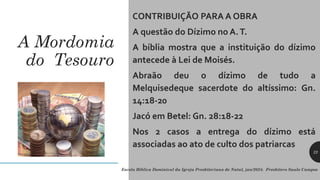 A Mordomia
do Tesouro
CONTRIBUIÇÃO PARA A OBRA
A questão do Dízimo no A.T.
A bíblia mostra que a instituição do dízimo
antecede à Lei de Moisés.
Abraão deu o dízimo de tudo a
Melquisedeque sacerdote do altíssimo: Gn.
14:18-20
Jacó em Betel: Gn. 28:18-22
Nos 2 casos a entrega do dízimo está
associadas ao ato de culto dos patriarcas
22
Escola Bíblica Dominical da Igreja Presbiteriana de Natal, jan/2024. Presbítero Saulo Campos
 