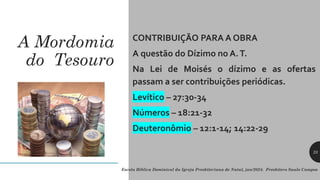 A Mordomia
do Tesouro
CONTRIBUIÇÃO PARA A OBRA
A questão do Dízimo no A.T.
Na Lei de Moisés o dízimo e as ofertas
passam a ser contribuições periódicas.
Levítico – 27:30-34
Números – 18:21-32
Deuteronômio – 12:1-14; 14:22-29
Escola Bíblica Dominical da Igreja Presbiteriana de Natal, jan/2024. Presbítero Saulo Campos
23
 