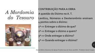A Mordomia
do Tesouro
CONTRIBUIÇÃO PARA A OBRA
A questão do Dízimo no A.T.
Levítico, Números e Deuteronômio ensinam
4 pontos sobre o dízimo:
1ª => Entregar o dízimo de que?
2ª => Entregar o dízimo a quem?
3ª => Onde entregar o dízimo?
4ª => Quando entregar o dízimo?
Escola Bíblica Dominical da Igreja Presbiteriana de Natal, jan/2024. Presbítero Saulo Campos
24
 