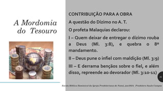 A Mordomia
do Tesouro
CONTRIBUIÇÃO PARA A OBRA
A questão do Dízimo no A.T.
O profeta Malaquias declarou:
I – Quem deixar de entregar o dízimo rouba
a Deus (Ml. 3:8), e quebra o 8º
mandamento.
II – Deus pune o infiel com maldição (Ml. 3:9)
III – E derrama bençãos sobre o fiel, e além
disso, repreende ao devorador (Ml. 3:10-11)
Escola Bíblica Dominical da Igreja Presbiteriana de Natal, jan/2024. Presbítero Saulo Campos
25
 