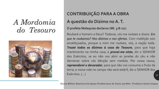 A Mordomia
do Tesouro
CONTRIBUIÇÃO PARA A OBRA
A questão do Dízimo no A.T.
O profeta Malaquias declarou (Ml. 3:8-12):
Roubará o homem a Deus? Todavia, vós me roubais e dizeis: Em
que te roubamos? Nos dízimos e nas ofertas. Com maldição sois
amaldiçoados, porque a mim me roubais, vós, a nação toda.
Trazei todos os dízimos à casa do Tesouro, para que haja
mantimento na minha casa; e provai-me nisto, diz o SENHOR
dos Exércitos, se eu não vos abrir as janelas do céu e não
derramar sobre vós bênção sem medida. Por vossa causa,
repreenderei o devorador, para que não vos consuma o fruto da
terra; a vossa vide no campo não será estéril, diz o SENHOR dos
Exércitos. (...)
Escola Bíblica Dominical da Igreja Presbiteriana de Natal, jan/2024. Presbítero Saulo Campos
26
 