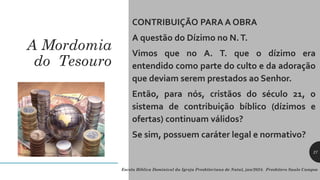 A Mordomia
do Tesouro
CONTRIBUIÇÃO PARA A OBRA
A questão do Dízimo no N.T.
Vimos que no A. T. que o dízimo era
entendido como parte do culto e da adoração
que deviam serem prestados ao Senhor.
Então, para nós, cristãos do século 21, o
sistema de contribuição bíblico (dízimos e
ofertas) continuam válidos?
Se sim, possuem caráter legal e normativo?
Escola Bíblica Dominical da Igreja Presbiteriana de Natal, jan/2024. Presbítero Saulo Campos
27
 