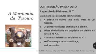 A Mordomia
do Tesouro
CONTRIBUIÇÃO PARA A OBRA
A questão do Dízimo no N.T.
Examinando as Escrituras constatamos:
1. A prática do dízimo teve início antes da Lei
mosaica.
2. Os primeiros cristãos praticavam o dízimo.
3. Existe similaridade de propósito do dízimo na
igreja e no A.T.
4. Há diversas referências ao dizimo no N.T.
5. Verificamos que se trata de Graça,
ao invés de Lei.
Escola Bíblica Dominical da Igreja Presbiteriana de Natal, jan/2024. Presbítero Saulo Campos
28
 