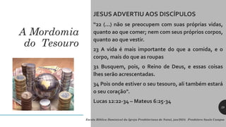 A Mordomia
do Tesouro
JESUS ADVERTIU AOS DISCÍPULOS
“22 (...) não se preocupem com suas próprias vidas,
quanto ao que comer; nem com seus próprios corpos,
quanto ao que vestir.
23 A vida é mais importante do que a comida, e o
corpo, mais do que as roupas
31 Busquem, pois, o Reino de Deus, e essas coisas
lhes serão acrescentadas.
34 Pois onde estiver o seu tesouro, ali também estará
o seu coração".
Lucas 12:22-34 – Mateus 6:25-34
Escola Bíblica Dominical da Igreja Presbiteriana de Natal, jan/2024. Presbítero Saulo Campos
29
 