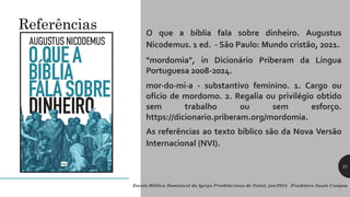 O que a bíblia fala sobre dinheiro. Augustus
Nicodemus. 1 ed. - São Paulo: Mundo cristão, 2021.
"mordomia", in Dicionário Priberam da Língua
Portuguesa 2008-2024.
mor·do·mi·a - substantivo feminino. 1. Cargo ou
ofício de mordomo. 2. Regalia ou privilégio obtido
sem trabalho ou sem esforço.
https://dicionario.priberam.org/mordomia.
As referências ao texto bíblico são da Nova Versão
Internacional (NVI).
Referências
Escola Bíblica Dominical da Igreja Presbiteriana de Natal, jan/2024. Presbítero Saulo Campos
31
 