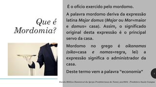 Que é
Mordomia?
É o ofício exercido pelo mordomo.
A palavra mordomo deriva da expressão
latina Major domus (Major ou Mor=maior
e domus= casa). Assim, o significado
original desta expressão é o principal
servo da casa.
Mordomo no grego é oikonomos
(oiko=casa e nomos=regra, lei) a
expressão significa o administrador da
casa.
Deste termo vem a palavra “economia”
Escola Bíblica Dominical da Igreja Presbiteriana de Natal, jan/2024. Presbítero Saulo Campos
5
 