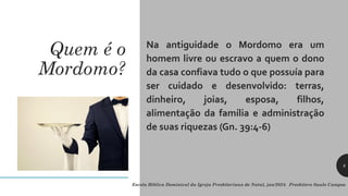 Quem é o
Mordomo?
Na antiguidade o Mordomo era um
homem livre ou escravo a quem o dono
da casa confiava tudo o que possuía para
ser cuidado e desenvolvido: terras,
dinheiro, joias, esposa, filhos,
alimentação da família e administração
de suas riquezas (Gn. 39:4-6)
Escola Bíblica Dominical da Igreja Presbiteriana de Natal, jan/2024. Presbítero Saulo Campos
6
 
