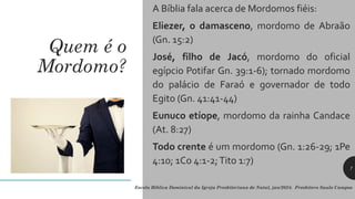 Quem é o
Mordomo?
A Bíblia fala acerca de Mordomos fiéis:
Eliezer, o damasceno, mordomo de Abraão
(Gn. 15:2)
José, filho de Jacó, mordomo do oficial
egípcio Potifar Gn. 39:1-6); tornado mordomo
do palácio de Faraó e governador de todo
Egito (Gn. 41:41-44)
Eunuco etíope, mordomo da rainha Candace
(At. 8:27)
Todo crente é um mordomo (Gn. 1:26-29; 1Pe
4:10; 1Co 4:1-2;Tito 1:7)
Escola Bíblica Dominical da Igreja Presbiteriana de Natal, jan/2024. Presbítero Saulo Campos
7
 