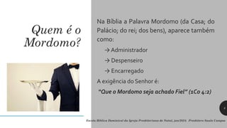Quem é o
Mordomo?
Na Bíblia a Palavra Mordomo (da Casa; do
Palácio; do rei; dos bens), aparece também
como:
→ Administrador
→ Despenseiro
→ Encarregado
A exigência do Senhor é:
“Que o Mordomo seja achado Fiel” (1Co 4:2)
8
Escola Bíblica Dominical da Igreja Presbiteriana de Natal, jan/2024. Presbítero Saulo Campos
 