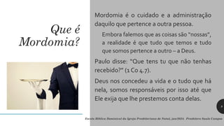 Que é
Mordomia?
Mordomia é o cuidado e a administração
daquilo que pertence a outra pessoa.
Embora falemos que as coisas são “nossas”,
a realidade é que tudo que temos e tudo
que somos pertence a outro – a Deus.
Paulo disse: “Que tens tu que não tenhas
recebido?” (1 Co 4.7).
Deus nos concedeu a vida e o tudo que há
nela, somos responsáveis por isso até que
Ele exija que lhe prestemos conta delas.
Escola Bíblica Dominical da Igreja Presbiteriana de Natal, jan/2024. Presbítero Saulo Campos
9
 