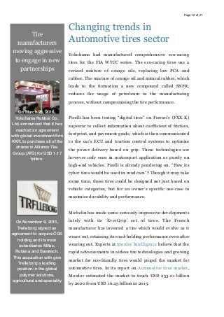 Page of12 21
Changing trends in
Automotive tires sector
Yokohama had manufactured comprehensive eco-racing
tires for the FIA WTCC series. The eco-racing tires use a
revised mixture of orange oils, replacing low PCA and
rubber. The mixture of orange oil and natural rubber, which
leads to the formation a new compound called SNPR,
reduces the usage of petroleum in the manufacturing
process, without compromising the tire performance.
Pirelli has been testing “digital tires” on Ferrari’s (FXX K)
supercar to collect information about coefficient of friction,
footprint, and pavement grade, which is then communicated
to the car’s ECU and traction control systems to optimise
the power delivery based on grip. These technologies are
however only seen in motorsport application or purely on
high-end vehicles. Pirelli is already pondering on, “How its
cyber tires would be used in road cars”? Though it may take
some time, these tires could be designed not just based on
vehicle categories, but for an owner’s specific use-case to
maximise durability and performance.
Michelin has made some seriously impressive developments
lately with its ‘EverGrip’ set of tires. The French
manufacturer has invented a tire which would evolve as it
wears out, retaining its road-holding performance even after
wearing out. Experts at Mordor Intelligence believe that the
rapid advancements in airless tire technologies and growing
market for eco-friendly tires would propel the market for
automotive tires. In its report on Automotive tires market,
Mordor estimated the market to touch USD 253.01 billion
by 2020 from USD 16.45 billion in 2015.
Tire
manufacturers
moving aggressive
to engage in new
partnerships
On March 25, 2016,
Yokohama Rubber Co.
Ltd, announced that it has
reached an agreement
with global investment ﬁrm
KKR, to purchase all of the
shares in Alliance Tire
Group (ATG) for USD 1.17
billion.
On November 9, 2015,
Trelleborg signed an
agreement to acquire ČGS
holding and its main
subsidiaries Mitas,
Rubena and Savatech.
This acquisition with give
Trelleborg a leading
position in the global
polymer solutions,
agricultural and speciality
 
