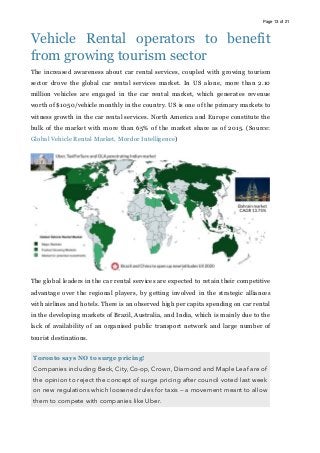Page of13 21
Vehicle Rental operators to benefit
from growing tourism sector
The increased awareness about car rental services, coupled with growing tourism
sector drove the global car rental services market. In US alone, more than 2.10
million vehicles are engaged in the car rental market, which generates revenue
worth of $1050/vehicle monthly in the country. US is one of the primary markets to
witness growth in the car rental services. North America and Europe constitute the
bulk of the market with more than 65% of the market share as of 2015. (Source:
Global Vehicle Rental Market, Mordor Intelligence)
The global leaders in the car rental services are expected to retain their competitive
advantage over the regional players, by getting involved in the strategic alliances
with airlines and hotels. There is an observed high per capita spending on car rental
in the developing markets of Brazil, Australia, and India, which is mainly due to the
lack of availability of an organised public transport network and large number of
tourist destinations.
Toronto says NO to surge pricing!
Companies including Beck, City, Co-op, Crown, Diamond and Maple Leaf are of
the opinion to reject the concept of surge pricing after council voted last week
on new regulations which loosened rules for taxis — a movement meant to allow
them to compete with companies like Uber. 
 