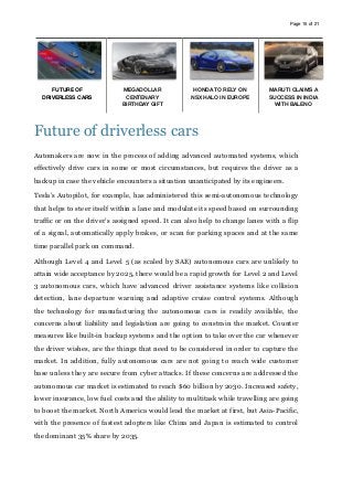 Page of15 21
Future of driverless cars
Automakers are now in the process of adding advanced automated systems, which
effectively drive cars in some or most circumstances, but requires the driver as a
backup in case the vehicle encounters a situation unanticipated by its engineers.
Tesla’s Autopilot, for example, has administered this semi-autonomous technology
that helps to steer itself within a lane and modulate its speed based on surrounding
traffic or on the driver’s assigned speed. It can also help to change lanes with a flip
of a signal, automatically apply brakes, or scan for parking spaces and at the same
time parallel park on command.
Although Level 4 and Level 5 (as scaled by SAE) autonomous cars are unlikely to
attain wide acceptance by 2025, there would be a rapid growth for Level 2 and Level
3 autonomous cars, which have advanced driver assistance systems like collision
detection, lane departure warning and adaptive cruise control systems. Although
the technology for manufacturing the autonomous cars is readily available, the
concerns about liability and legislation are going to constrain the market. Counter
measures like built-in backup systems and the option to take over the car whenever
the driver wishes, are the things that need to be considered in order to capture the
market. In addition, fully autonomous cars are not going to reach wide customer
base unless they are secure from cyber attacks. If these concerns are addressed the
autonomous car market is estimated to reach $60 billion by 2030. Increased safety,
lower insurance, low fuel costs and the ability to multitask while travelling are going
to boost the market. North America would lead the market at first, but Asia-Pacific,
with the presence of fastest adopters like China and Japan is estimated to control
the dominant 35% share by 2035.
FUTURE OF
DRIVERLESS CARS
MEGADOLLAR
CENTENARY
BIRTHDAY GIFT
HONDA TO RELY ON
NSX HALO IN EUROPE
MARUTI CLAIMS A
SUCCESS IN INDIA
WITH BALENO
 